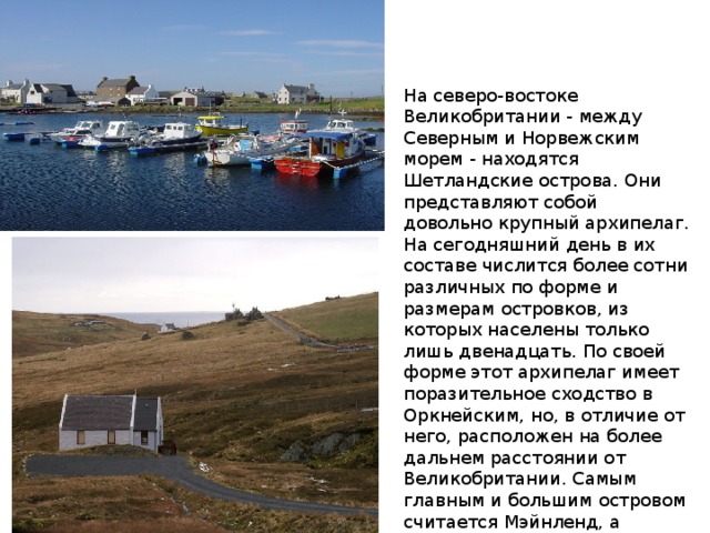 На северо-востоке Великобритании - между Северным и Норвежским морем - находятся Шетландские острова. Они представляют собой довольно крупный архипелаг. На сегодняшний день в их составе числится более сотни различных по форме и размерам островков, из которых населены только лишь двенадцать. По своей форме этот архипелаг имеет поразительное сходство в Оркнейским, но, в отличие от него, расположен на более дальнем расстоянии от Великобритании. Самым главным и большим островом считается Мэйнленд, а административным центром является Леруик. 