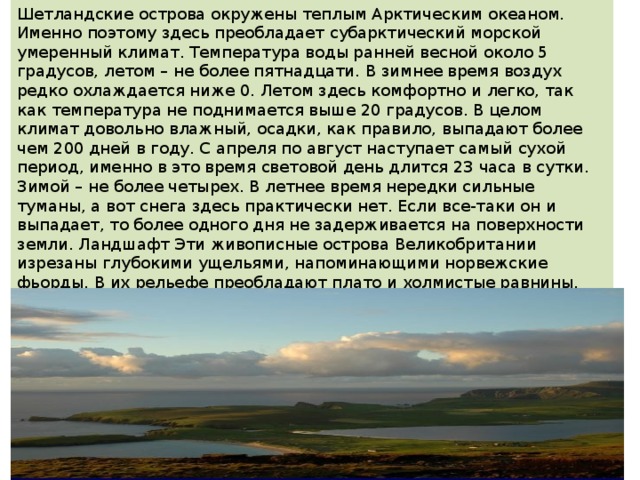 Шетландские острова окружены теплым Арктическим океаном. Именно поэтому здесь преобладает субарктический морской умеренный климат. Температура воды ранней весной около 5 градусов, летом – не более пятнадцати. В зимнее время воздух редко охлаждается ниже 0. Летом здесь комфортно и легко, так как температура не поднимается выше 20 градусов. В целом климат довольно влажный, осадки, как правило, выпадают более чем 200 дней в году. С апреля по август наступает самый сухой период, именно в это время световой день длится 23 часа в сутки. Зимой – не более четырех. В летнее время нередки сильные туманы, а вот снега здесь практически нет. Если все-таки он и выпадает, то более одного дня не задерживается на поверхности земли. Ландшафт Эти живописные острова Великобритании изрезаны глубокими ущельями, напоминающими норвежские фьорды. В их рельефе преобладают плато и холмистые равнины. Так как с океана постоянно дуют сильные ветра, на суше практически отсутствуют деревья. Ландшафт составляют пастбища с невысокой и довольно жесткой травой, холмы. 