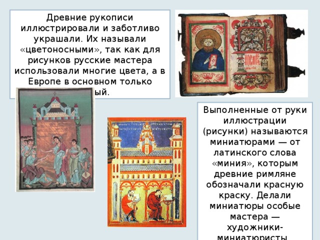 Древние рукописи иллюстрировали и заботливо украшали. Их называли «цветоносными», так как для рисунков русские мастера использовали многие цвета, а в Европе в основном только красный. Выполненные от руки иллюстрации (рисунки) называются миниатюрами — от латинского слова «миния», которым древние римляне обозначали красную краску. Делали миниатюры особые мастера — художники-миниатюристы . 
