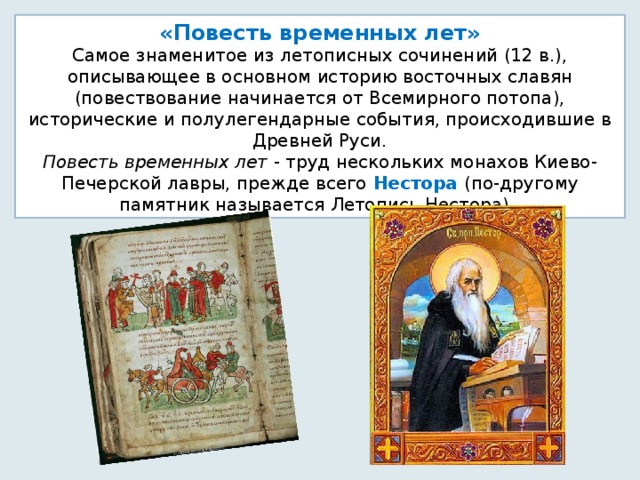 «Повесть временных лет» Самое знаменитое из летописных сочинений (12 в.), описывающее в основном историю восточных славян (повествование начинается от Всемирного потопа), исторические и полулегендарные события, происходившие в Древней Руси.  Повесть временных лет - труд нескольких монахов Киево-Печерской лавры, прежде всего Нестора (по-другому памятник называется Летопись Нестора). 