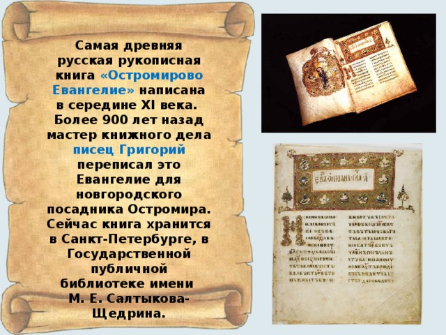 Самая древняя русская рукописная книга «Остромирово  Евангелие» написана в середине XI века. Более 900 лет назад мастер книжного дела писец Григорий переписал это Евангелие для новгородского посадника Остромира. Сейчас книга хранится в Санкт-Петербурге, в Государственной публичной библиотеке имени М. Е. Салтыкова-Щедрина. 