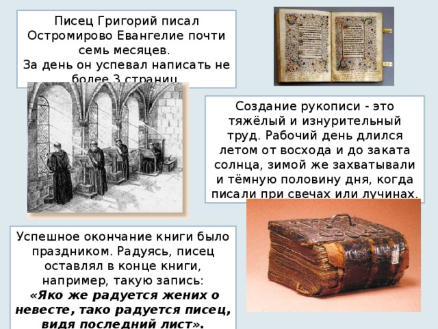 Писец Григорий писал Остромирово Евангелие почти семь месяцев. За день он успевал написать не более 3 страниц. Создание рукописи - это тяжёлый и изнурительный труд. Рабочий день длился летом от восхода и до заката солнца, зимой же захватывали и тёмную половину дня, когда писали при свечах или лучинах. Успешное окончание книги было праздником. Радуясь, писец оставлял  в конце книги, например,  такую  запись:  «Яко же радуется жених о невесте, тако радуется писец, видя последний лист». 