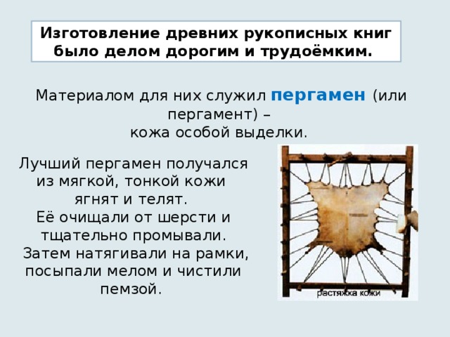 Изготовление древних рукописных книг было делом дорогим и трудоёмким. Материалом для них служил пергамен (или пергамент) – кожа особой выделки. Лучший пергамен получался из мягкой, тонкой кожи ягнят и телят. Её очищали от шерсти и тщательно промывали.  Затем натягивали на рамки, посыпали мелом и чистили пемзой. 