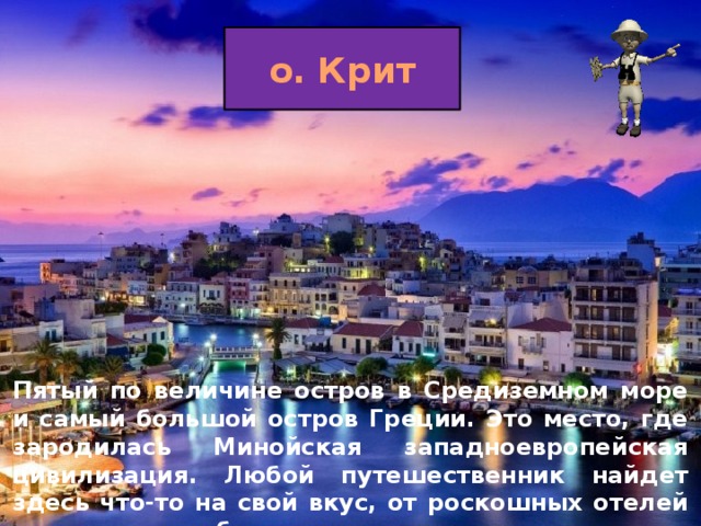 о. Крит Пятый по величине остров в Средиземном море и самый большой остров Греции. Это место, где зародилась Минойская западноевропейская цивилизация. Любой путешественник найдет здесь что-то на свой вкус, от роскошных отелей до намного более доступных средств для кемпинга.  