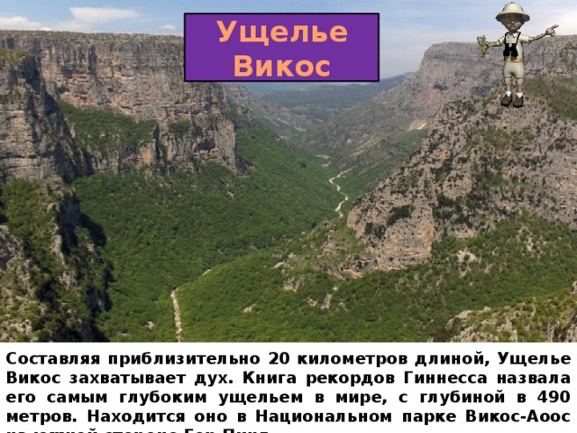 Ущелье Викос Составляя приблизительно 20 километров длиной, Ущелье Викос захватывает дух. Книга рекордов Гиннесса назвала его самым глубоким ущельем в мире, с глубиной в 490 метров. Находится оно в Национальном парке Викос-Аоос на южной стороне Гор Пинд. 