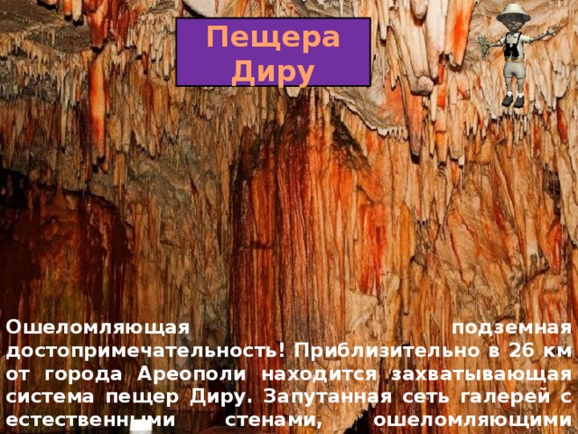 Пещера Диру Ошеломляющая подземная достопримечательность! Приблизительно в 26 км от города Ареополи находится захватывающая система пещер Диру. Запутанная сеть галерей с естественными стенами, ошеломляющими сталактитами и сталагмитами перенесет Вас в необычный мир. 