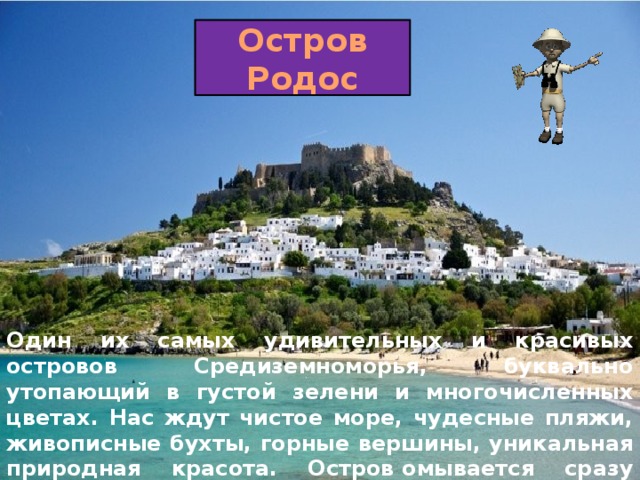 Остров Родос Один их самых удивительных и красивых островов Средиземноморья, буквально утопающий в густой зелени и многочисленных цветах. Нас ждут чистое море, чудесные пляжи, живописные бухты, горные вершины, уникальная природная красота. Остров омывается сразу двумя морями: Средиземным с востока и Эгейским с запада. 
