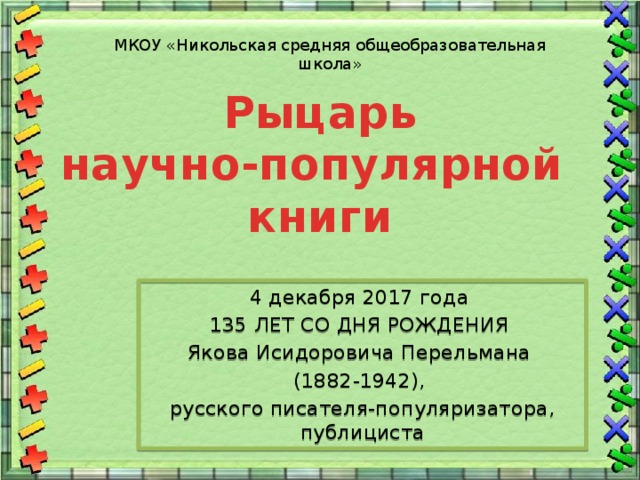 МКОУ «Никольская средняя общеобразовательная школа» Рыцарь  научно-популярной  книги   4 декабря 2017 года 135 ЛЕТ СО ДНЯ РОЖДЕНИЯ Якова Исидоровича Перельмана (1882-1942), русского писателя-популяризатора, публициста 