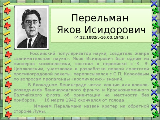 Перельман  Яков Исидорович  (4.12.1882г.-16.03.1942г.)  Российский популяризатор науки, создатель жанра «занимательная наука». Яков Исидорович был одним из пионеров космонавтики, состоял в переписке с К. Э. Циолковским, участвовал в разработке первой советской противоградовой ракеты, переписывался с С.П. Королёвым по вопросам пропаганды «космических» знаний.  В блокадном Ленинграде читал лекции для воинов-разведчиков Ленинградского фронта и Краснознаменного Балтийского флота об ориентации на местности без приборов. 16 марта 1942 скончался от голода.  Именем Перельмана назван кратер на обратной стороне Луны. 