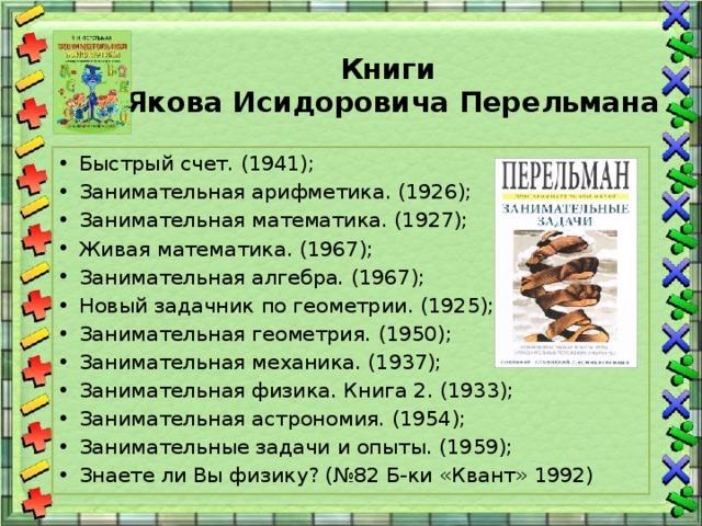 Книги  Якова Исидоровича Перельмана   Быстрый счет. (1941); Занимательная арифметика. (1926); Занимательная математика. (1927); Живая математика. (1967); Занимательная алгебра. (1967); Новый задачник по геометрии. (1925); Занимательная геометрия. (1950); Занимательная механика. (1937); Занимательная физика. Книга 2. (1933); Занимательная астрономия. (1954); Занимательные задачи и опыты. (1959); Знаете ли Вы физику? (№82 Б-ки «Квант» 1992) 