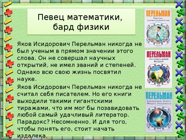 Певец математики,  бард физики  Яков Исидорович Перельман никогда не был ученым в прямом значении этого слова. Он не совершал научных открытий, не имел званий и степеней. Однако всю свою жизнь посвятил науке.  Яков Исидорович Перельман никогда не считал себя писателем. Но его книги выходили такими гигантскими тиражами, что им мог бы позавидовать любой самый удачливый литератор. Парадокс? Несомненно. И для того, чтобы понять его, стоит начать издалека. 