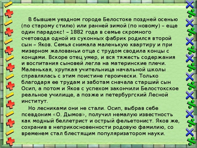  В бывшем уездном городе Белостоке поздней осенью (по старому стилю) или ранней зимой (по новому) – еще один парадокс! – 1882 года в семье скромного счетовода одной из суконных фабрик родился второй сын – Яков. Семья снимала маленькую квартиру и при мизерном жалованьи отца с трудом сводила концы с концами. Вскоре отец умер, и вся тяжесть содержания и воспитания сыновей легла на материнские плечи. Маленькая, хрупкая учительница начальной школы справлялась с этим поистине героически. Только благодаря ее трудам и заботам сначала старший сын Осип, а потом и Яков с успехом закончили Белостокское реальное училище, а позже и петербургский Лесной институт.  Но лесниками они не стали. Осип, выбрав себе псевдоним «О. Дымов», получил немалую известность как модный беллетрист и острый фельетонист. Яков же, сохранив в неприкосновенности родовую фамилию, со временем стал блестящим популяризатором науки. 