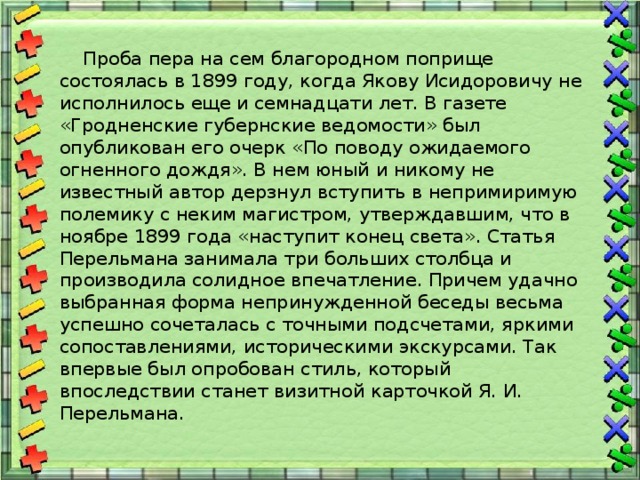  Проба пера на сем благородном поприще состоялась в 1899 году, когда Якову Исидоровичу не исполнилось еще и семнадцати лет. В газете «Гродненские губернские ведомости» был опубликован его очерк «По поводу ожидаемого огненного дождя». В нем юный и никому не известный автор дерзнул вступить в непримиримую полемику с неким магистром, утверждавшим, что в ноябре 1899 года «наступит конец света». Статья Перельмана занимала три больших столбца и производила солидное впечатление. Причем удачно выбранная форма непринужденной беседы весьма успешно сочеталась с точными подсчетами, яркими сопоставлениями, историческими экскурсами. Так впервые был опробован стиль, который впоследствии станет визитной карточкой Я. И. Перельмана. 