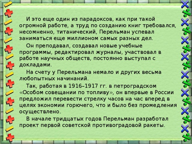  И это еще один из парадоксов, как при такой огромной работе, а труд по созданию книг требовался, несомненно, титанический, Перельман успевал заниматься еще миллионом самых разных дел.  Он преподавал, создавал новые учебные программы, редактировал журналы, участвовал в работе научных обществ, постоянно выступал с докладами.  На счету у Перельмана немало и других весьма любопытных начинаний.  Так, работая в 1916–1917 гг. в петроградском «Особом совещании по топливу», он впервые в России предложил перевести стрелку часов на час вперед в целях экономии горючего, что и было без промедления осуществлено.  В начале тридцатых годов Перельман разработал проект первой советской противоградовой ракеты. 
