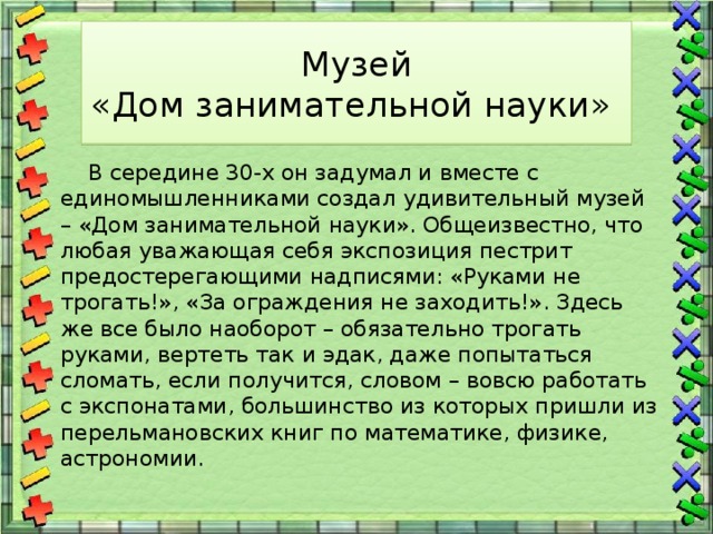Музей  «Дом занимательной науки»  В середине 30-х он задумал и вместе с единомышленниками создал удивительный музей – «Дом занимательной науки». Общеизвестно, что любая уважающая себя экспозиция пестрит предостерегающими надписями: «Руками не трогать!», «За ограждения не заходить!». Здесь же все было наоборот – обязательно трогать руками, вертеть так и эдак, даже попытаться сломать, если получится, словом – вовсю работать с экспонатами, большинство из которых пришли из перельмановских книг по математике, физике, астрономии. 