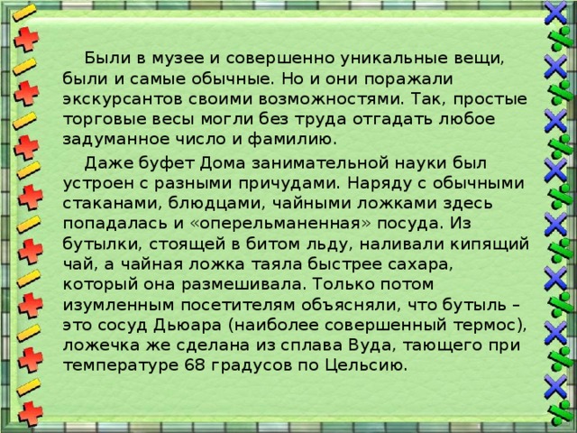  Были в музее и совершенно уникальные вещи, были и самые обычные. Но и они поражали экскурсантов своими возможностями. Так, простые торговые весы могли без труда отгадать любое задуманное число и фамилию.  Даже буфет Дома занимательной науки был устроен с разными причудами. Наряду с обычными стаканами, блюдцами, чайными ложками здесь попадалась и «оперельманенная» посуда. Из бутылки, стоящей в битом льду, наливали кипящий чай, а чайная ложка таяла быстрее сахара, который она размешивала. Только потом изумленным посетителям объясняли, что бутыль – это сосуд Дьюара (наиболее совершенный термос), ложечка же сделана из сплава Вуда, тающего при температуре 68 градусов по Цельсию. 