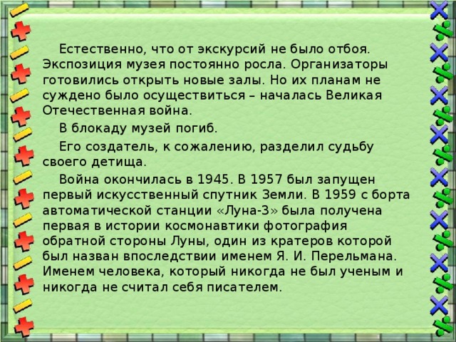  Естественно, что от экскурсий не было отбоя. Экспозиция музея постоянно росла. Организаторы готовились открыть новые залы. Но их планам не суждено было осуществиться – началась Великая Отечественная война.  В блокаду музей погиб.  Его создатель, к сожалению, разделил судьбу своего детища.  Война окончилась в 1945. В 1957 был запущен первый искусственный спутник Земли. В 1959 с борта автоматической станции «Луна-3» была получена первая в истории космонавтики фотография обратной стороны Луны, один из кратеров которой был назван впоследствии именем Я. И. Перельмана. Именем человека, который никогда не был ученым и никогда не считал себя писателем. 