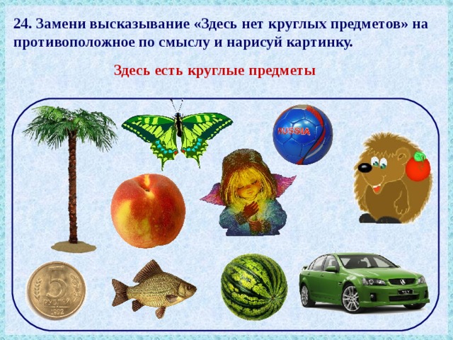 24. Замени высказывание «Здесь нет круглых предметов» на противоположное по смыслу и нарисуй картинку. Здесь есть круглые предметы 