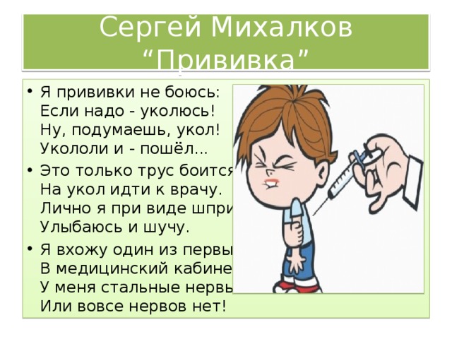 Сергей Михалков “Прививка” Я прививки не боюсь:  Если надо - уколюсь!  Ну, подумаешь, укол!  Укололи и - пошёл... Это только трус боится  На укол идти к врачу.  Лично я при виде шприца  Улыбаюсь и шучу. Я вхожу один из первых  В медицинский кабинет.  У меня стальные нервы  Или вовсе нервов нет! 
