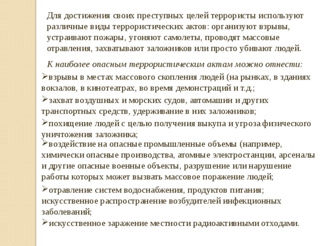Для достижения своих преступных целей террористы используют различные виды террористических актов: организуют взрывы, устраивают пожары, угоняют самолеты, проводят массовые отравления, захватывают заложников или просто убивают людей . К наиболее опасным террористическим актам можно отнести: взрывы в местах массового скопления людей (на рынках, в зданиях вокзалов, в кинотеатрах, во время демонстраций и т.д.; захват воздушных и морских судов, автомашин и других транспортных средств, удерживание в них заложников; похищение людей с целью получения выкупа и угроза физического уничтожения заложника; воздействие на опасные промышленные объемы (например, химически опасные производства, атомные электростанции, арсеналы и другие опасные военные объекты, разрушение или нарушение работы которых может вызвать массовое поражение людей; отравление систем водоснабжения, продуктов питания; искусственное распространение возбудителей инфекционных заболеваний; искусственное заражение местности радиоактивными отходами. 