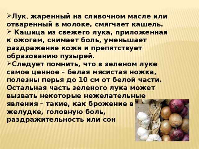 Лук , жаренный на сливочном масле или отваренный в молоке, смягчает кашель.  Кашица из свежего лука, приложенная к ожогам, снимает боль, уменьшает раздражение кожи и препятствует образованию пузырей. Следует помнить, что в зеленом луке самое ценное – белая мясистая ножка, полезны перья до 10 см от белой части. Остальная часть зеленого лука может вызвать некоторые нежелательные явления – такие, как брожение в желудке, головную боль, раздражительность или сон 