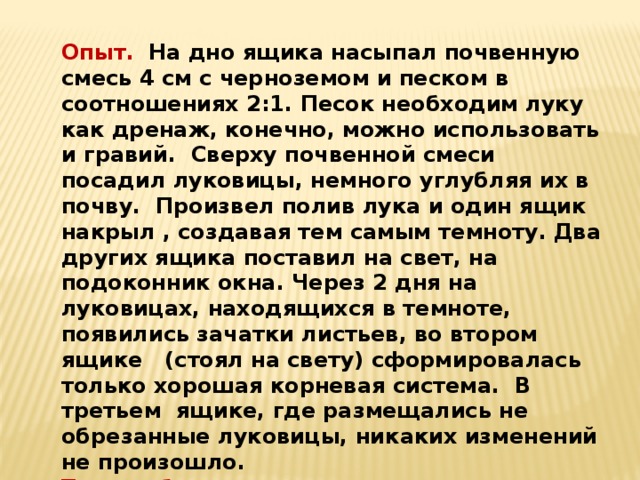  Опыт. На дно ящика насыпал почвенную смесь 4 см с черноземом и песком в соотношениях 2:1. Песок необходим луку как дренаж, конечно, можно использовать и гравий.  Сверху почвенной смеси посадил луковицы, немного углубляя их в почву. Произвел полив лука и один ящик накрыл , создавая тем самым темноту. Два других ящика поставил на свет, на подоконник окна. Через 2 дня на луковицах, находящихся в темноте, появились зачатки листьев, во втором   ящике   (стоял на свету) сформировалась  только хорошая корневая система.  В третьем  ящике, где размещались не обрезанные луковицы, никаких изменений не произошло. Таким образом в темноте лук пророс лучше. 