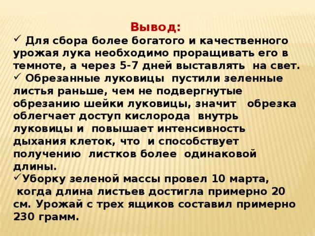 Вывод:   Для сбора более богатого и качественного урожая лука необходимо проращивать его в темноте, а через 5-7 дней выставлять на свет.  Обрезанные луковицы  пустили зеленные листья раньше, чем не подвергнутые обрезанию шейки луковицы, значит обрезка облегчает доступ кислорода внутрь луковицы и повышает интенсивность дыхания клеток, что и способствует получению  листков более одинаковой длины. Уборку зеленой массы провел 10 марта,  когда длина листьев достигла примерно 20 см. Урожай с трех ящиков составил примерно 230 грамм. 