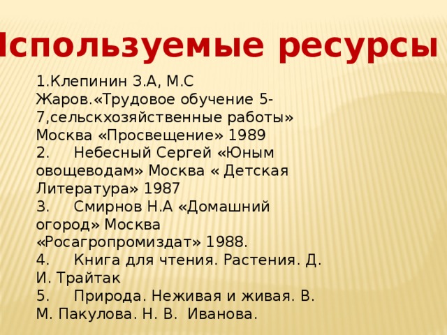 Используемые ресурсы 1.Клепинин З.А, М.С Жаров.«Трудовое обучение 5-7,сельскхозяйственные работы» Москва «Просвещение» 1989 2.     Небесный Сергей «Юным овощеводам» Москва « Детская Литература» 1987 3.     Смирнов Н.А «Домашний огород» Москва «Росагропромиздат» 1988. 4.     Книга для чтения. Растения. Д. И. Трайтак 5.     Природа. Неживая и живая. В. М. Пакулова. Н. В.  Иванова. 