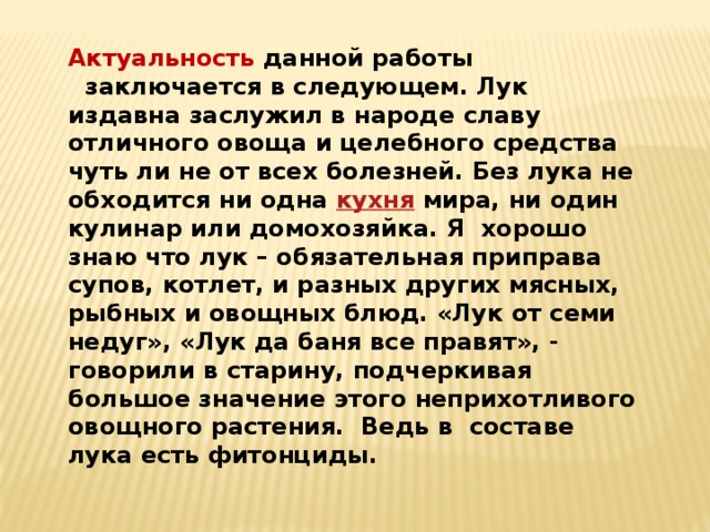 Актуальность данной работы   заключается в следующем. Лук издавна заслужил в народе славу отличного овоща и целебного средства чуть ли не от всех болезней. Без лука не обходится ни одна  кухня  мира, ни один кулинар или домохозяйка. Я  хорошо знаю что лук – обязательная приправа супов, котлет, и разных других мясных, рыбных и овощных блюд. «Лук от семи недуг», «Лук да баня все правят», - говорили в старину, подчеркивая большое значение этого неприхотливого овощного растения.  Ведь в  составе лука есть фитонциды. 