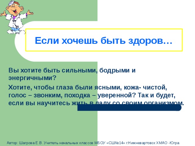 Если хочешь быть здоров…  Вы хотите быть сильными, бодрыми и энергичными? Хотите, чтобы глаза были ясными, кожа- чистой, голос – звонким, походка – уверенной? Так и будет, если вы научитесь жить в ладу со своим организмом.  Автор: Шагрова Е.В. Учитель начальных классов МБОУ «СШ№14» г.Нижневартовск ХМАО -Югра 