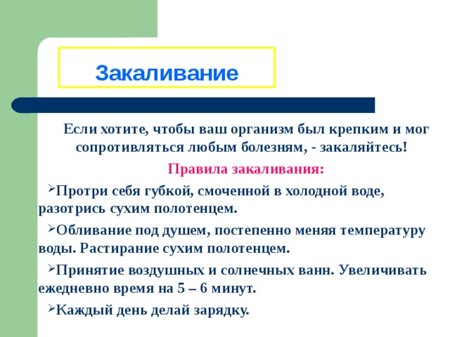 Закаливание Если хотите, чтобы ваш организм был крепким и мог сопротивляться любым болезням, - закаляйтесь! Правила закаливания: Протри себя губкой, смоченной в холодной воде, разотрись сухим полотенцем. Обливание под душем, постепенно меняя температуру воды. Растирание сухим полотенцем. Принятие воздушных и солнечных ванн. Увеличивать ежедневно время на 5 – 6 минут. Каждый день делай зарядку. 
