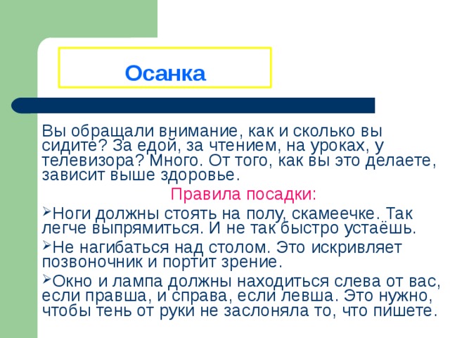 Осанка Вы обращали внимание, как и сколько вы сидите? За едой, за чтением, на уроках, у телевизора? Много. От того, как вы это делаете, зависит выше здоровье. Правила посадки: Ноги должны стоять на полу, скамеечке. Так легче выпрямиться. И не так быстро устаёшь. Не нагибаться над столом. Это искривляет позвоночник и портит зрение. Окно и лампа должны находиться слева от вас, если правша, и справа, если левша. Это нужно, чтобы тень от руки не заслоняла то, что пишете. 