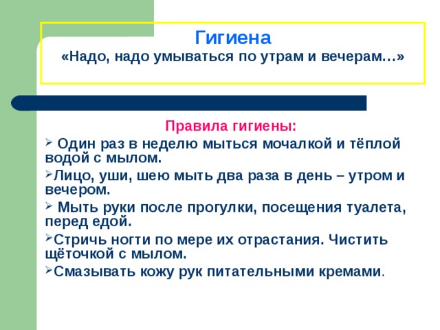         Гигиена  «Надо, надо умываться по утрам и вечерам…»   Правила гигиены:  Один раз в неделю мыться мочалкой и тёплой водой с мылом. Лицо, уши, шею мыть два раза в день – утром и вечером.  Мыть руки после прогулки, посещения туалета, перед едой. Стричь ногти по мере их отрастания. Чистить щёточкой с мылом. Смазывать кожу рук питательными кремами . 