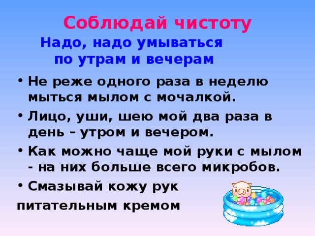 Соблюдай чистоту   Надо, надо умываться по утрам и вечерам Не реже одного раза в неделю мыться мылом с мочалкой. Лицо, уши, шею мой два раза в день – утром и вечером. Как можно чаще мой руки с мылом - на них больше всего микробов. Смазывай кожу рук питательным кремом 