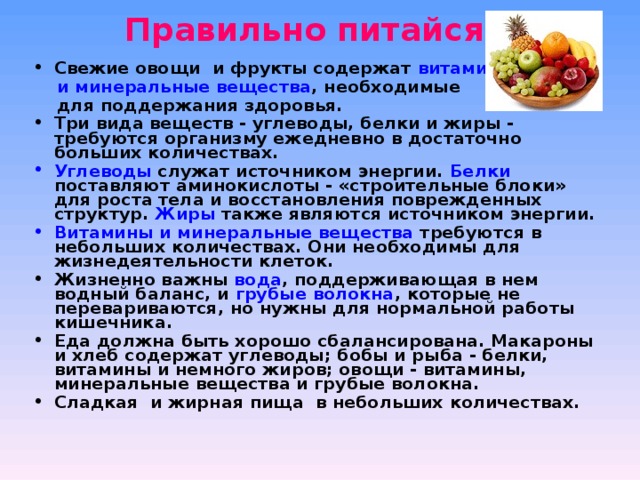 Правильно питайся Свежие овощи и фрукты содержат витамины  и минеральные вещества , необходимые  для поддержания здоровья. Три вида веществ - углеводы, белки и жиры - требуются организму ежедневно в достаточно больших количествах. Углеводы служат источником энергии. Белки поставляют аминокислоты - «строительные блоки» для роста тела и восстановления поврежденных структур. Жиры также являются источником энергии. Витамины и минеральные вещества требуются в небольших количествах. Они необходимы для жизнедеятельности клеток. Жизненно важны вода , поддерживающая в нем водный баланс, и грубые волокна , которые не перевариваются, но нужны для нормальной работы кишечника. Еда должна быть хорошо сбалансирована. Макароны и хлеб содержат углеводы; бобы и рыба - белки, витамины и немного жиров; овощи - витамины, минеральные вещества и грубые волокна. Сладкая и жирная пища в небольших количествах.  