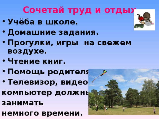 Сочетай труд и отдых   Учёба в школе. Домашние задания. Прогулки, игры на свежем воздухе. Чтение книг. Помощь родителям. Телевизор, видео, компьютер должны занимать немного времени.   