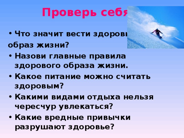 Проверь себя Что значит вести здоровый образ жизни? Назови главные правила здорового образа жизни. Какое питание можно считать здоровым? Какими видами отдыха нельзя чересчур увлекаться? Какие вредные привычки разрушают здоровье? 