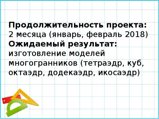 Продолжительность проекта:  2 месяца (январь, февраль 2018) Ожидаемый результат: изготовление моделей многогранников (тетраэдр, куб, октаэдр, додекаэдр, икосаэдр) 