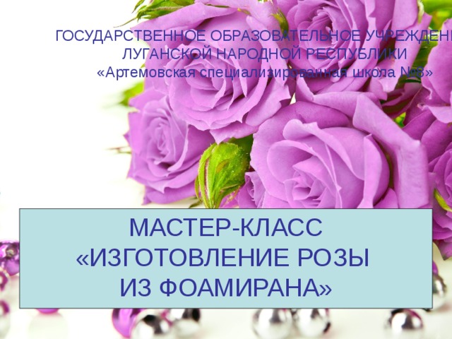 ГОСУДАРСТВЕННОЕ ОБРАЗОВАТЕЛЬНОЕ УЧРЕЖДЕНИЕ ЛУГАНСКОЙ НАРОДНОЙ РЕСПУБЛИКИ «Артемовская специализированная школа №8» МАСТЕР-КЛАСС «ИЗГОТОВЛЕНИЕ РОЗЫ ИЗ ФОАМИРАНА» 