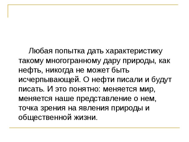  Любая попытка дать характеристику такому многогранному дару природы, как нефть, никогда не может быть исчерпывающей. О нефти писали и будут писать. И это понятно: меняется мир, меняется наше представление о нем, точка зрения на явления природы и общественной жизни. 