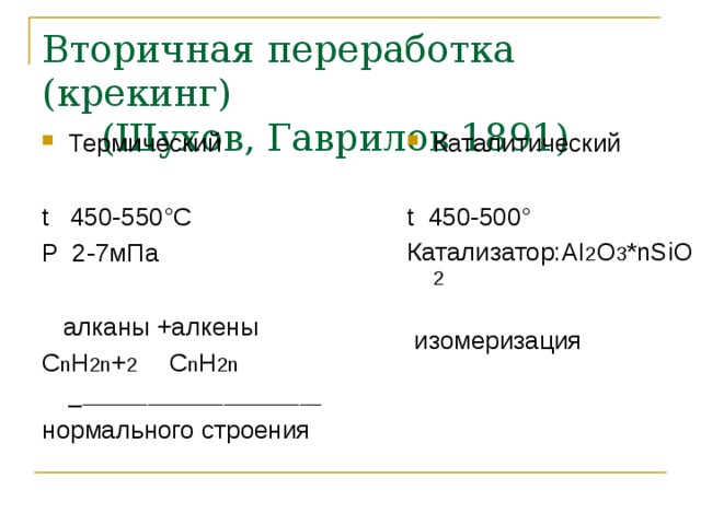 Вторичная переработка (крекинг)  (Шухов, Гаврилов 1891) Термический Каталитический t 450-550 °C P 2-7мПа  алканы +алкены С n H 2n + 2 С n H 2n _ ______________________ нормального строения t 450-500° Катализатор: AI 2 O 3 *nSiO 2  изомеризация 
