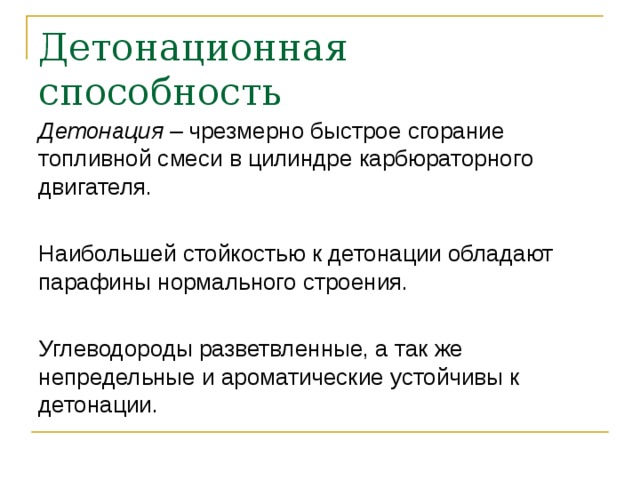 Детонационная способность Детонация – чрезмерно быстрое сгорание топливной смеси в цилиндре карбюраторного двигателя. Наибольшей стойкостью к детонации обладают парафины нормального строения. Углеводороды разветвленные, а так же непредельные и ароматические устойчивы к детонации. 