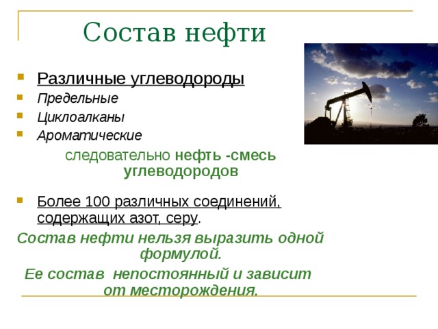  Состав нефти Различные углеводороды  Предельные Циклоалканы Ароматические следовательно нефть -смесь углеводородов Более 100 различных соединений, содержащих азот, серу . Состав нефти нельзя выразить одной формулой. Ее состав непостоянный и зависит от месторождения . 