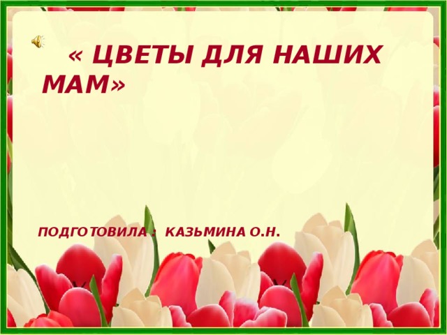  « ЦВЕТЫ ДЛЯ НАШИХ МАМ»  ПОДГОТОВИЛА : КАЗЬМИНА О.Н.   