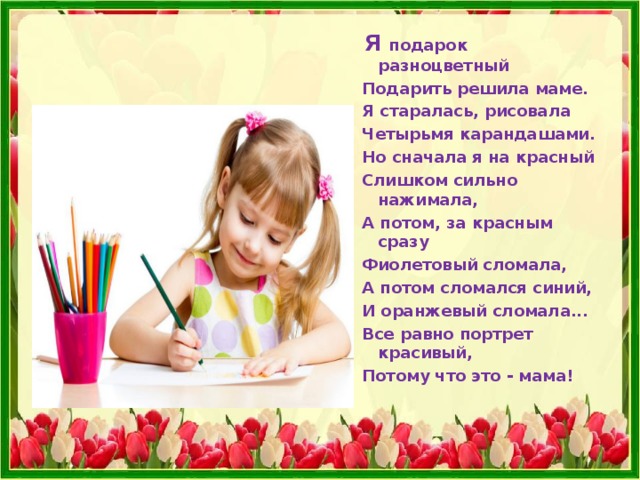  Я подарок разноцветный  Подарить решила маме.  Я старалась, рисовала  Четырьмя карандашами.  Но сначала я на красный  Слишком сильно нажимала,  А потом, за красным сразу  Фиолетовый сломала,  А потом сломался синий,  И оранжевый сломала...  Все равно портрет красивый,  Потому что это - мама! 