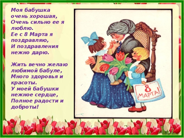 Моя бабушка очень хорошая,  Очень сильно ее я люблю.  Ее с 8 Марта я поздравляю,  И поздравления нежно дарю.   Жить вечно желаю любимой бабуле,  Много здоровья и красоты.  У моей бабушки нежное сердце,  Полное радости и доброты!    