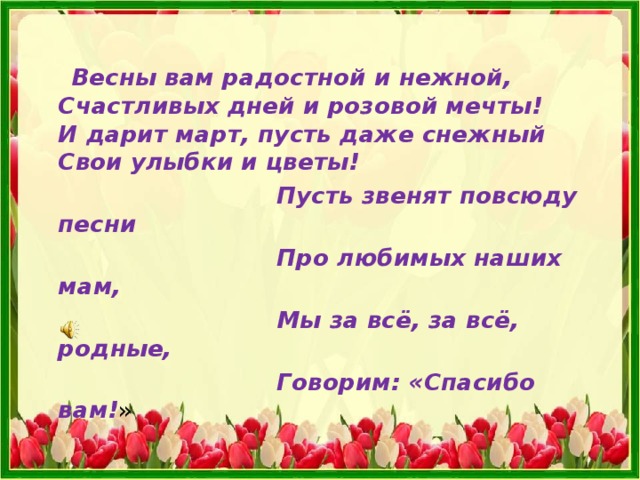  Весны вам радостной и нежной,  Счастливых дней и розовой мечты!  И дарит март, пусть даже снежный  Свои улыбки и цветы!  Пусть звенят повсюду песни  Про любимых наших мам,  Мы за всё, за всё, родные,  Говорим: «Спасибо вам! » 