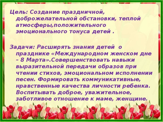 Цель: Создание праздничной, доброжелательной обстановки, теплой атмосферы,положительного эмоционального тонуса детей .  Задачи: Расширять знания детей о празднике «Международном женском дне – 8 Марта».Совершенствовать навыки выразительной передачи образов при чтении стихов, эмоциональном исполнении песен. Формировать коммуникативные, нравственные качества личности ребенка. Воспитывать доброе, уважительное, заботливое отношение к маме, женщине.  