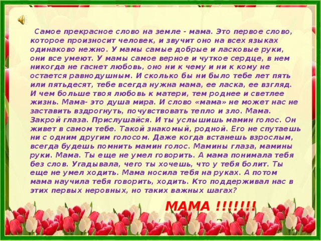  Самое прекрасное слово на земле - мама. Это первое слово, которое произносит человек, и звучит оно на всех языках одинаково нежно. У мамы самые добрые и ласковые руки, они все умеют. У мамы самое верное и чуткое сердце, в нем никогда не гаснет любовь, оно ни к чему и ни к кому не остается равнодушным. И сколько бы ни было тебе лет пять или пятьдесят, тебе всегда нужна мама, ее ласка, ее взгляд. И чем больше твоя любовь к матери, тем роднее и светлее жизнь. Мама- это душа мира. И слово «мама» не может нас не заставить вздрогнуть, почувствовать тепло и зло. Мама. Закрой глаза. Прислушайся. И ты услышишь мамин голос. Он живет в самом тебе. Такой знакомый, родной. Его не спутаешь ни с одним другим голосом. Даже когда встанешь взрослым, всегда будешь помнить мамин голос. Мамины глаза, мамины руки. Мама. Ты еще не умел говорить. А мама понимала тебя без слов. Угадывала, чего ты хочешь, что у тебя болит. Ты еще не умел ходить. Мама носила тебя на руках. А потом мама научила тебя говорить, ходить. Кто поддерживал нас в этих первых неровных, но таких важных шагах?  МАМА !!!!!!! 