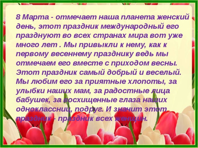 8 Марта - отмечает наша планета женский день, этот праздник международный его празднуют во всех странах мира вот уже много лет . Мы привыкли к нему, как к первому весеннему празднику ведь мы отмечаем его вместе с приходом весны. Этот праздник самый добрый и веселый. Мы любим его за приятные хлопоты, за улыбки наших мам, за радостные лица бабушек, за восхищенные глаза наших одноклассниц, подруг. И значит этот праздник - праздник всех женщин. 
